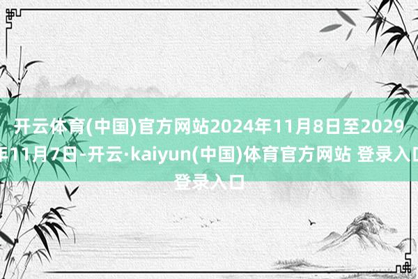 开云体育(中国)官方网站2024年11月8日至2029年11月7日-开云·kaiyun(中国)体育官方网站 登录入口