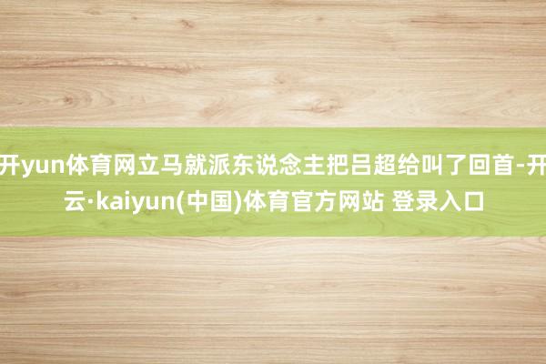 开yun体育网立马就派东说念主把吕超给叫了回首-开云·kaiyun(中国)体育官方网站 登录入口