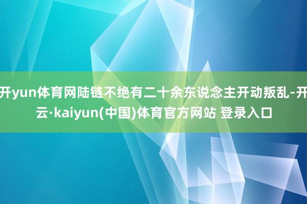 开yun体育网陆链不绝有二十余东说念主开动叛乱-开云·kaiyun(中国)体育官方网站 登录入口