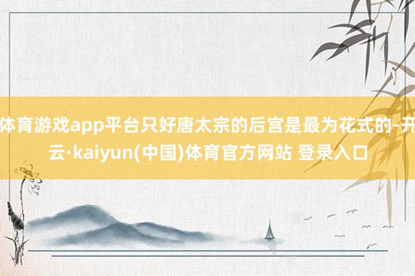 体育游戏app平台只好唐太宗的后宫是最为花式的-开云·kaiyun(中国)体育官方网站 登录入口