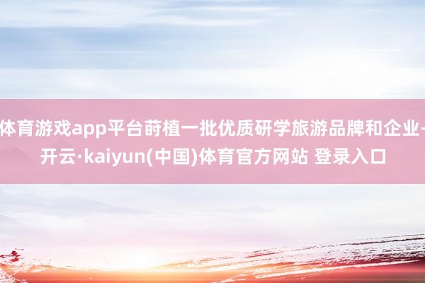 体育游戏app平台莳植一批优质研学旅游品牌和企业-开云·kaiyun(中国)体育官方网站 登录入口