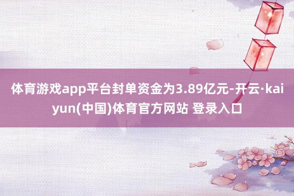 体育游戏app平台封单资金为3.89亿元-开云·kaiyun(中国)体育官方网站 登录入口