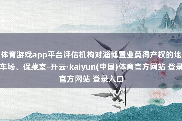 体育游戏app平台评估机构对淄博置业莫得产权的地下泊车场、保藏室-开云·kaiyun(中国)体育官方网站 登录入口