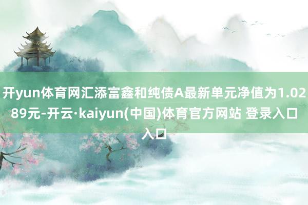 开yun体育网汇添富鑫和纯债A最新单元净值为1.0289元-开云·kaiyun(中国)体育官方网站 登录入口