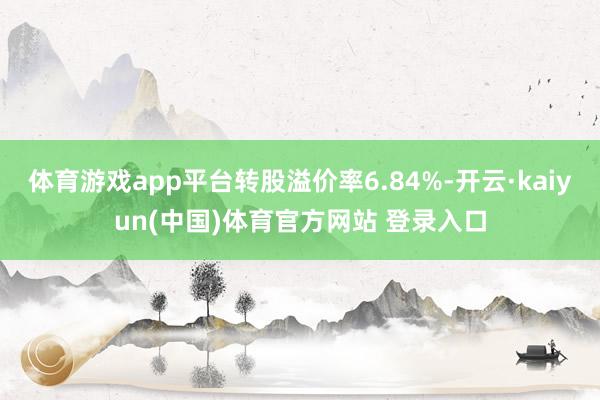 体育游戏app平台转股溢价率6.84%-开云·kaiyun(中国)体育官方网站 登录入口