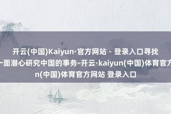 开云(中国)Kaiyun·官方网站 - 登录入口寻找谍报的来源；一面潜心研究中国的事务-开云·kaiyun(中国)体育官方网站 登录入口