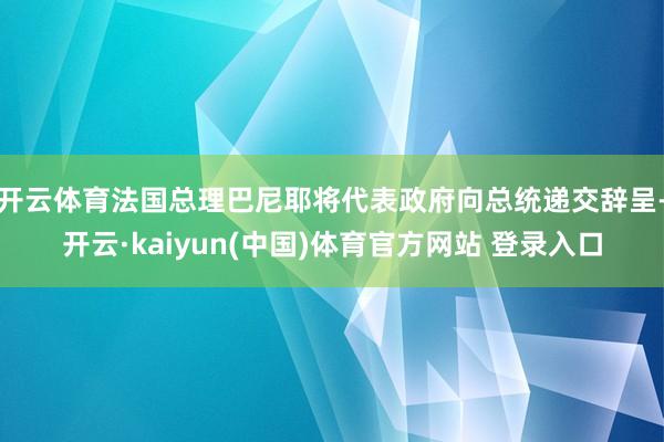 开云体育法国总理巴尼耶将代表政府向总统递交辞呈-开云·kaiyun(中国)体育官方网站 登录入口