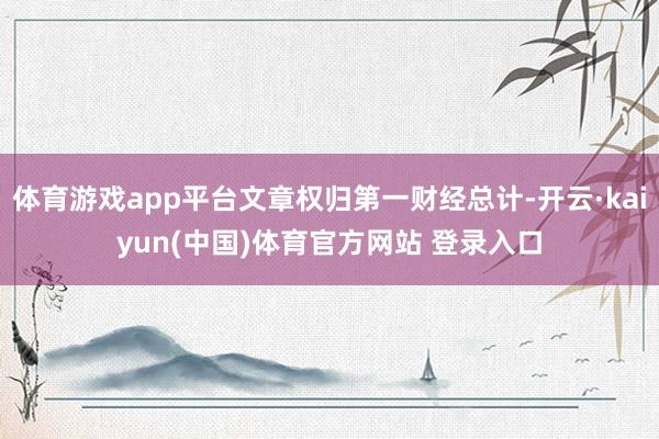 体育游戏app平台文章权归第一财经总计-开云·kaiyun(中国)体育官方网站 登录入口