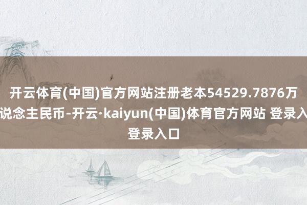 开云体育(中国)官方网站注册老本54529.7876万东说念主民币-开云·kaiyun(中国)体育官方网站 登录入口