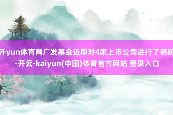 开yun体育网广发基金近期对4家上市公司进行了调研-开云·kaiyun(中国)体育官方网站 登录入口
