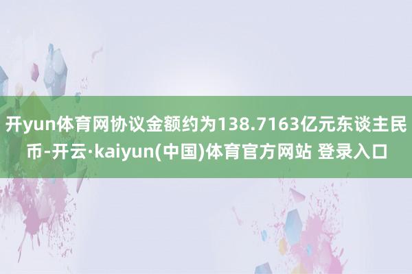 开yun体育网协议金额约为138.7163亿元东谈主民币-开云·kaiyun(中国)体育官方网站 登录入口