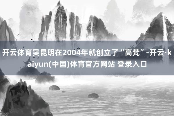 开云体育吴昆明在2004年就创立了“高梵”-开云·kaiyun(中国)体育官方网站 登录入口