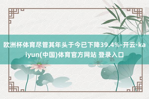 欧洲杯体育尽管其年头于今已下降39.4%-开云·kaiyun(中国)体育官方网站 登录入口