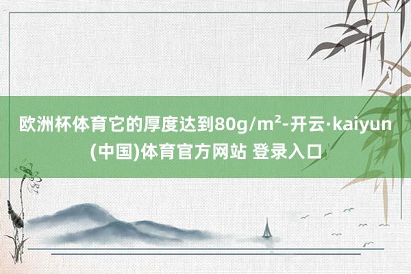 欧洲杯体育它的厚度达到80g/m²-开云·kaiyun(中国)体育官方网站 登录入口