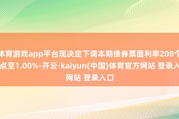 体育游戏app平台现决定下调本期债券票面利率208个基点至1.00%-开云·kaiyun(中国)体育官方网站 登录入口