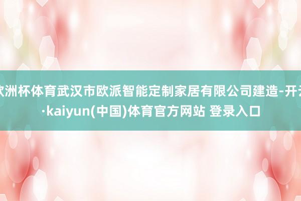 欧洲杯体育武汉市欧派智能定制家居有限公司建造-开云·kaiyun(中国)体育官方网站 登录入口