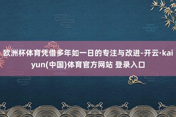 欧洲杯体育凭借多年如一日的专注与改进-开云·kaiyun(中国)体育官方网站 登录入口