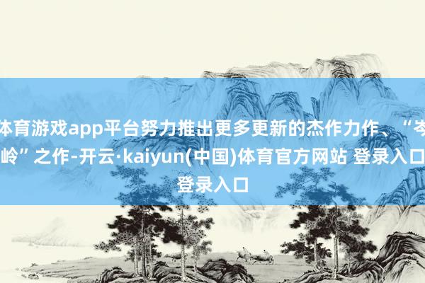 体育游戏app平台努力推出更多更新的杰作力作、“岑岭”之作-开云·kaiyun(中国)体育官方网站 登录入口