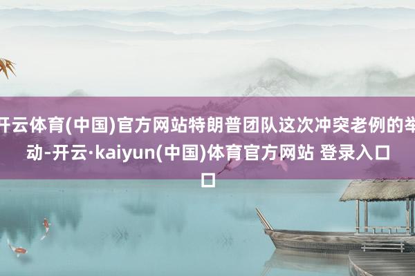 开云体育(中国)官方网站特朗普团队这次冲突老例的举动-开云·kaiyun(中国)体育官方网站 登录入口