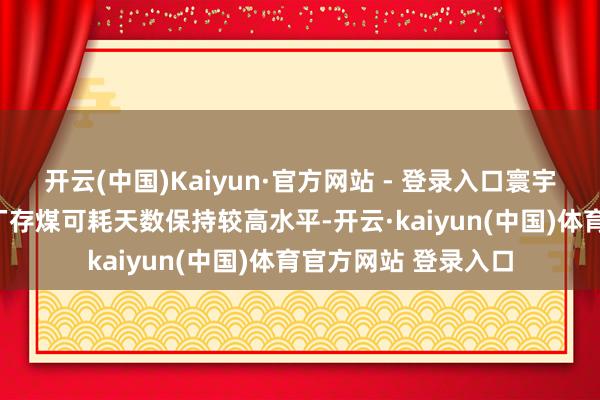 开云(中国)Kaiyun·官方网站 - 登录入口寰宇371家铁路直供电厂存煤可耗天数保持较高水平-开云·kaiyun(中国)体育官方网站 登录入口