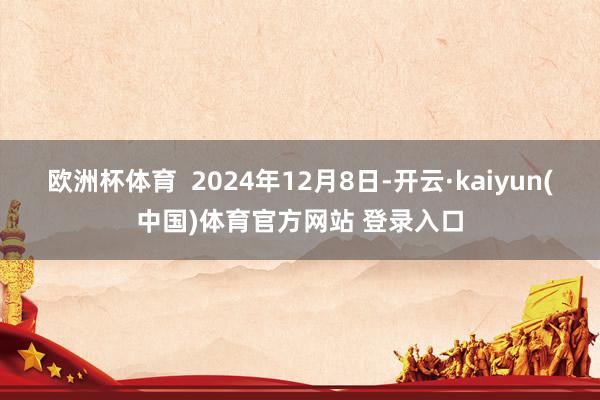 欧洲杯体育  2024年12月8日-开云·kaiyun(中国)体育官方网站 登录入口