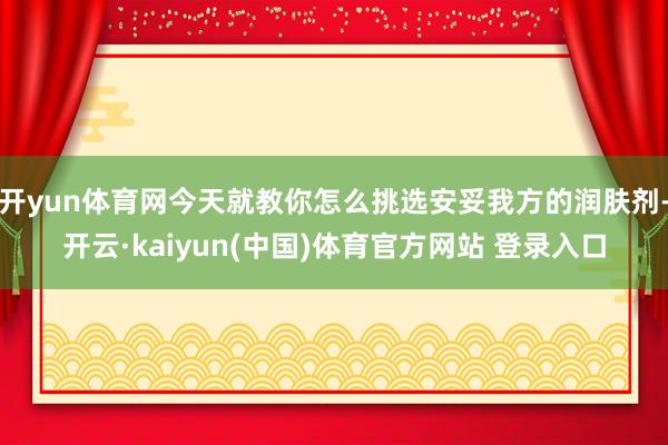 开yun体育网今天就教你怎么挑选安妥我方的润肤剂-开云·kaiyun(中国)体育官方网站 登录入口