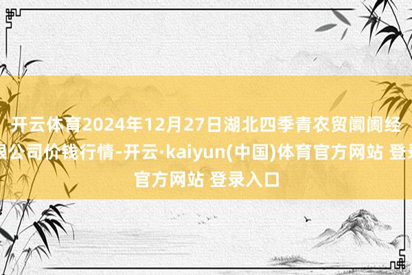 开云体育2024年12月27日湖北四季青农贸阛阓经管有限公司价钱行情-开云·kaiyun(中国)体育官方网站 登录入口