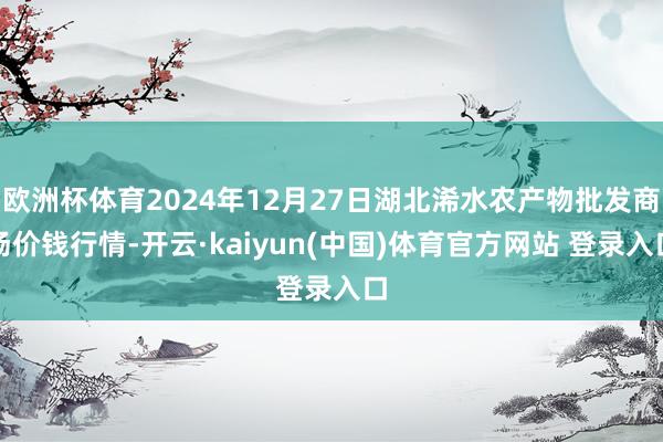 欧洲杯体育2024年12月27日湖北浠水农产物批发商场价钱行情-开云·kaiyun(中国)体育官方网站 登录入口