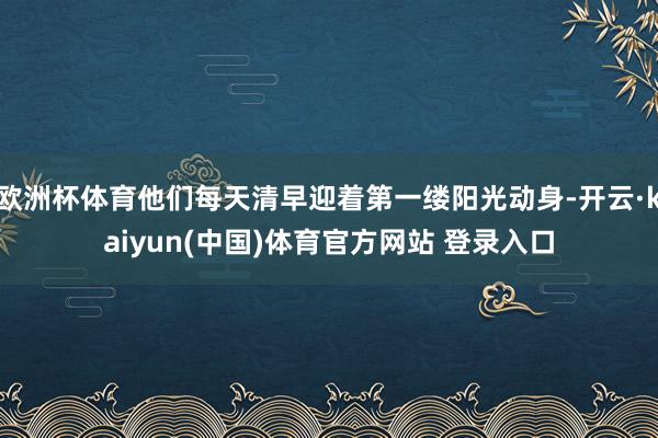 欧洲杯体育他们每天清早迎着第一缕阳光动身-开云·kaiyun(中国)体育官方网站 登录入口