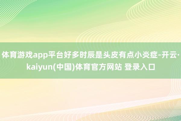 体育游戏app平台好多时辰是头皮有点小炎症-开云·kaiyun(中国)体育官方网站 登录入口