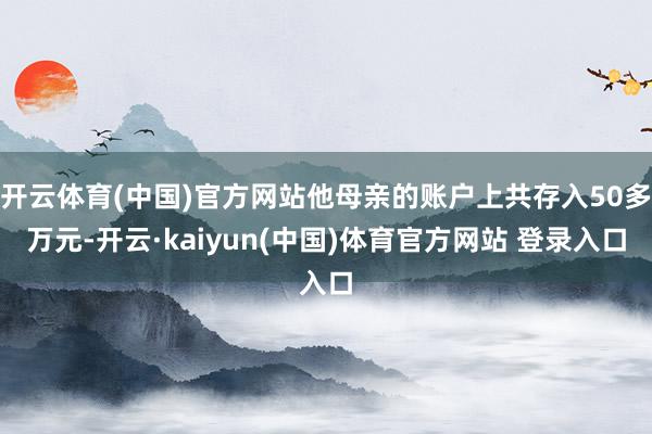 开云体育(中国)官方网站他母亲的账户上共存入50多万元-开云·kaiyun(中国)体育官方网站 登录入口