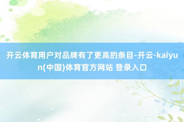 开云体育用户对品牌有了更高的条目-开云·kaiyun(中国)体育官方网站 登录入口