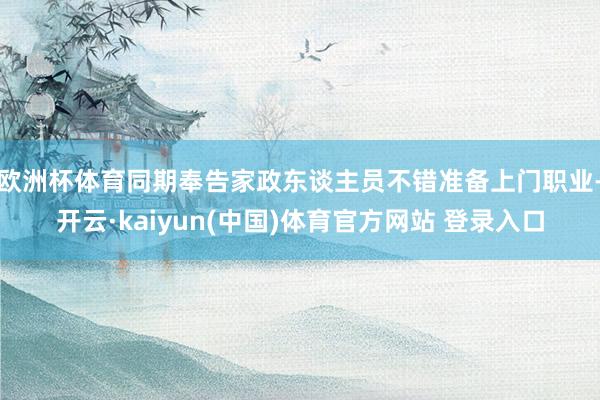 欧洲杯体育同期奉告家政东谈主员不错准备上门职业-开云·kaiyun(中国)体育官方网站 登录入口