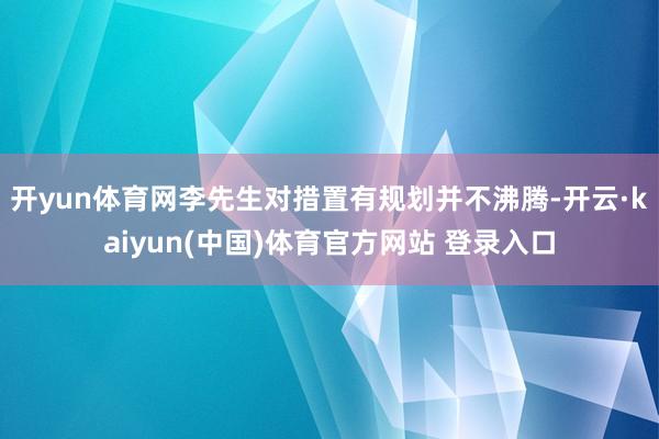 开yun体育网李先生对措置有规划并不沸腾-开云·kaiyun(中国)体育官方网站 登录入口