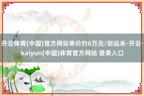 开云体育(中国)官方网站单价约6万元/弥远米-开云·kaiyun(中国)体育官方网站 登录入口