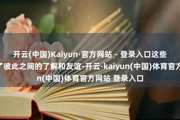 开云(中国)Kaiyun·官方网站 - 登录入口这些泛泛互动增进了彼此之间的了解和友谊-开云·kaiyun(中国)体育官方网站 登录入口