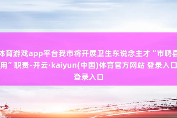 体育游戏app平台我市将开展卫生东说念主才“市聘县用”职责-开云·kaiyun(中国)体育官方网站 登录入口