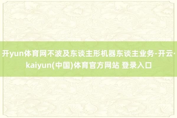 开yun体育网不波及东谈主形机器东谈主业务-开云·kaiyun(中国)体育官方网站 登录入口