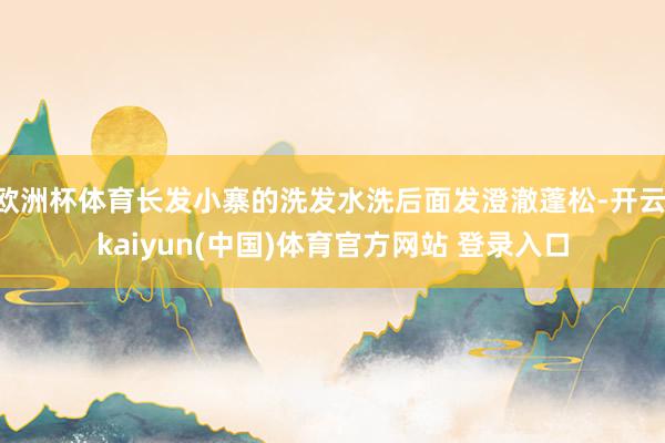 欧洲杯体育长发小寨的洗发水洗后面发澄澈蓬松-开云·kaiyun(中国)体育官方网站 登录入口