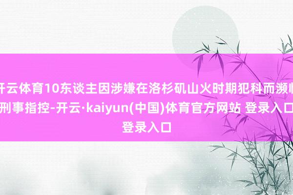 开云体育10东谈主因涉嫌在洛杉矶山火时期犯科而濒临刑事指控-开云·kaiyun(中国)体育官方网站 登录入口
