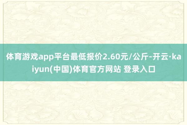 体育游戏app平台最低报价2.60元/公斤-开云·kaiyun(中国)体育官方网站 登录入口