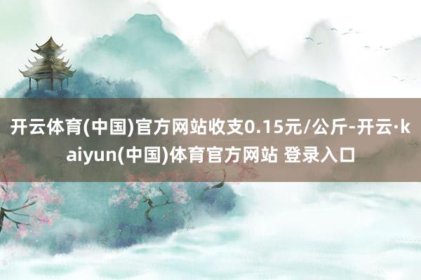 开云体育(中国)官方网站收支0.15元/公斤-开云·kaiyun(中国)体育官方网站 登录入口
