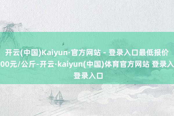 开云(中国)Kaiyun·官方网站 - 登录入口最低报价3.00元/公斤-开云·kaiyun(中国)体育官方网站 登录入口