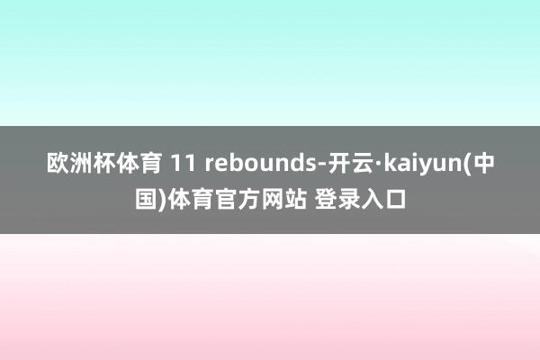 欧洲杯体育 11 rebounds-开云·kaiyun(中国)体育官方网站 登录入口