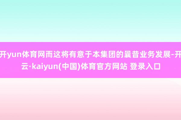 开yun体育网而这将有意于本集团的曩昔业务发展-开云·kaiyun(中国)体育官方网站 登录入口