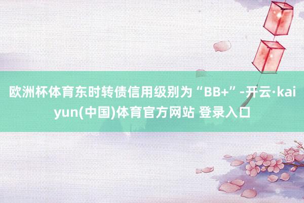 欧洲杯体育东时转债信用级别为“BB+”-开云·kaiyun(中国)体育官方网站 登录入口