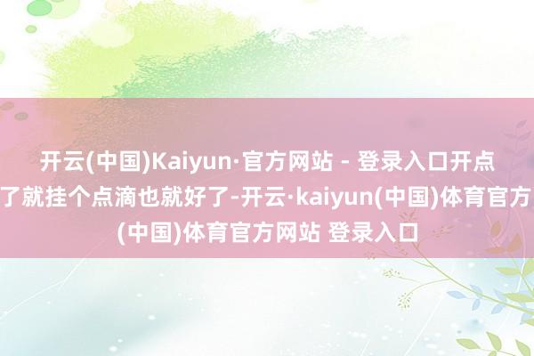 开云(中国)Kaiyun·官方网站 - 登录入口开点药吃吃、大不了就挂个点滴也就好了-开云·kaiyun(中国)体育官方网站 登录入口