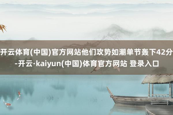 开云体育(中国)官方网站他们攻势如潮单节轰下42分-开云·kaiyun(中国)体育官方网站 登录入口