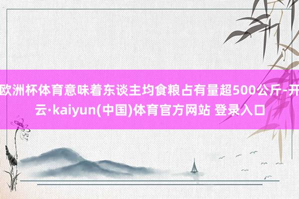 欧洲杯体育意味着东谈主均食粮占有量超500公斤-开云·kaiyun(中国)体育官方网站 登录入口