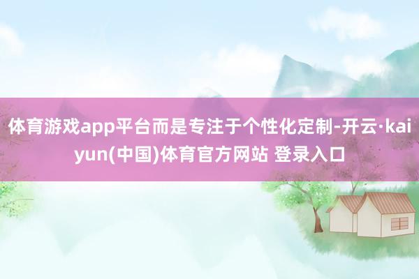 体育游戏app平台而是专注于个性化定制-开云·kaiyun(中国)体育官方网站 登录入口